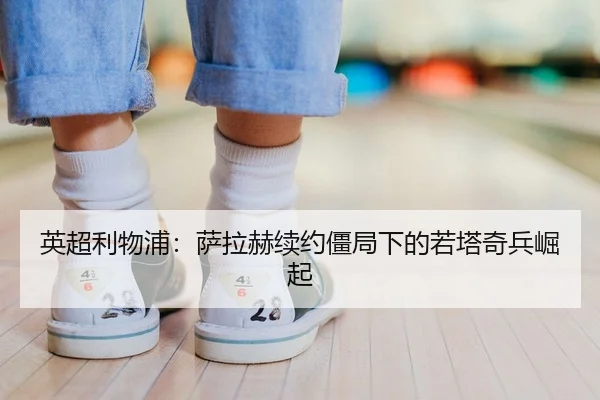 英超利物浦：萨拉赫续约僵局下的若塔奇兵崛起